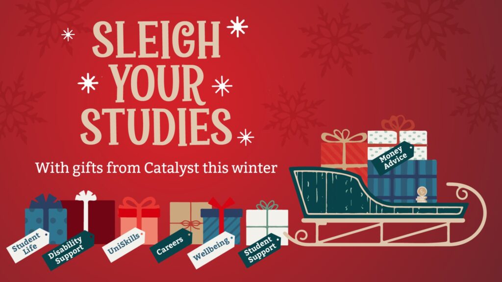 Sleigh Your Studies with gifts from Catalyst this winter. A festive sleigh with lots of presents wrapped in bows are on the sleigh and falling off the back - the gift tags read: Money Advice, Student Support, Wellbeing, Careers, UniSkills, Disability Support and Student Life.