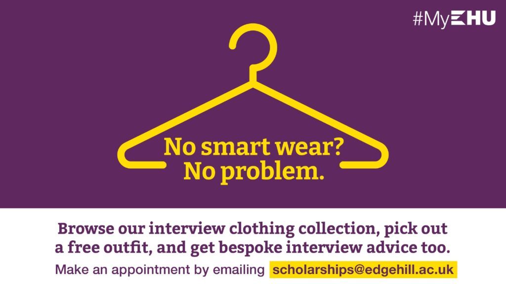 No smart wear? No problem. Browse our interview clothing collection, pick out a free outfit, and get bespoke interview advice too. Make an appointment by emailing scholarships@edgehill.ac.uk
