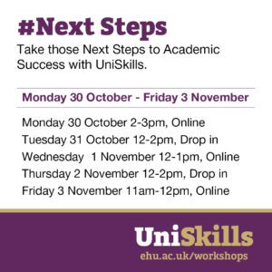 Take those #NextSteps to Academic Success with UniSkills. Monday 30 October - Friday 3 November. Monday 30 October, 2-3pm, Online. Tuesday 31 October, 12-2pm, Drop-in. Wednesday 1 November, 12-1pm, Online. Thursday 2 November, 12-2pm, Drop-in. Friday 3 November, 11am-12pm, Online. Book your place at ehu.ac.uk/workshops.