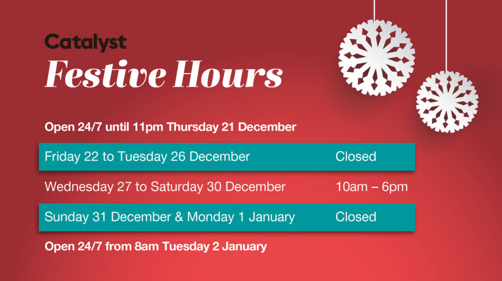 Catalyst Festive Hours. Open 24/7 until 11pm Thursday 21 December. Closed Friday 22 to Tuesday 26 December. Open Wednesday 27 to Saturday 30 December, daily 10am to 6pm. Closed Sunday 31 December and Monday 1 January. Then open 24/7 again from 8am Tuesday 2 January 2024.