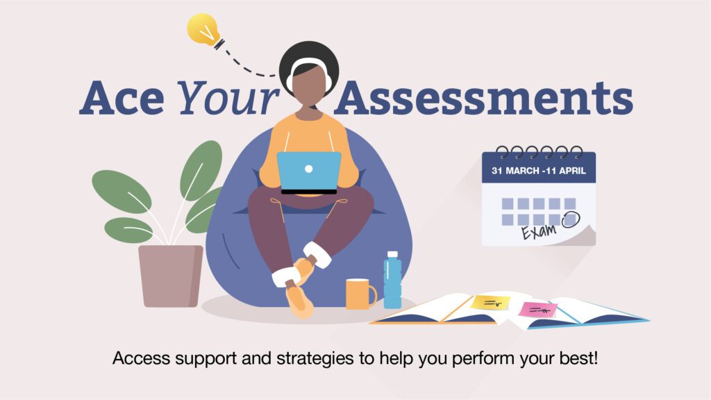 Ace Your Assessments. 31March to 11 April. A cartoon style image with a person sat on a bean bag working on a laptop with headphones on. Next to them is a wall calendar with the dates displayed and a day circled to note an upcoming 'exam'. On the floor next to them is open books with post it notes on top and a green, leafy plant. Underneath reads 'Access support and strategies to help you perform your best!'.